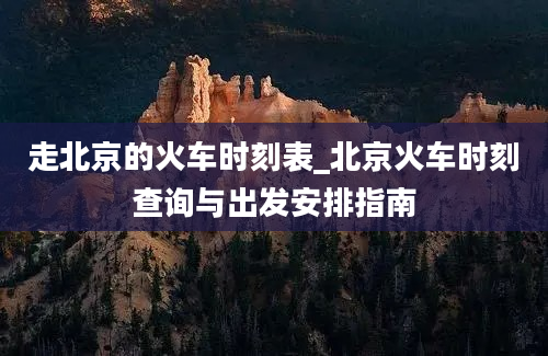 走北京的火车时刻表_北京火车时刻查询与出发安排指南