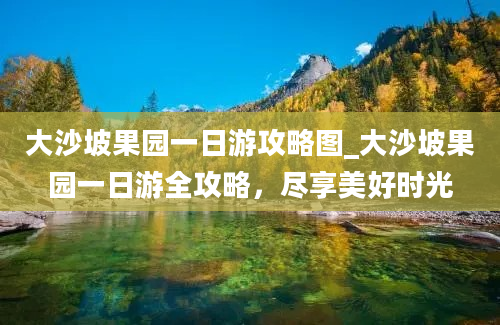 大沙坡果园一日游攻略图_大沙坡果园一日游全攻略，尽享美好时光