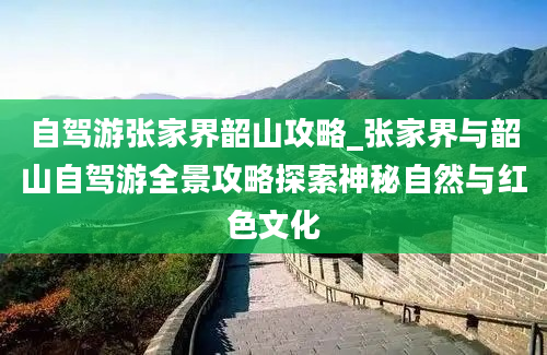 自驾游张家界韶山攻略_张家界与韶山自驾游全景攻略探索神秘自然与红色文化