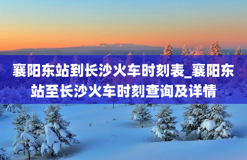 襄阳东站到长沙火车时刻表_襄阳东站至长沙火车时刻查询及详情