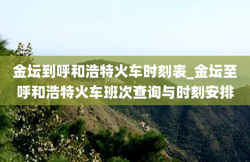 金坛到呼和浩特火车时刻表_金坛至呼和浩特火车班次查询与时刻安排