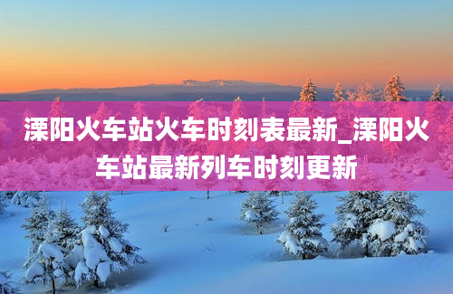 溧阳火车站火车时刻表最新_溧阳火车站最新列车时刻更新