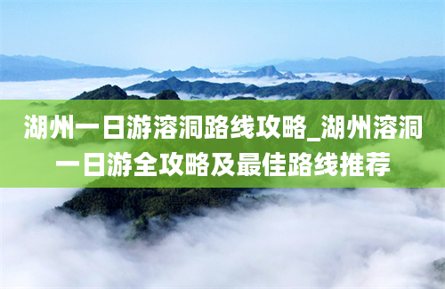 湖州一日游溶洞路线攻略_湖州溶洞一日游全攻略及最佳路线推荐