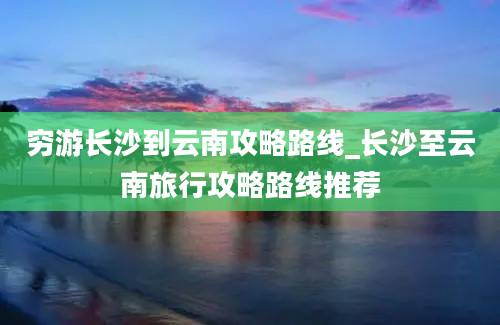 穷游长沙到云南攻略路线_长沙至云南旅行攻略路线推荐