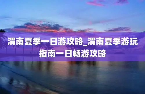 渭南夏季一日游攻略_渭南夏季游玩指南一日畅游攻略