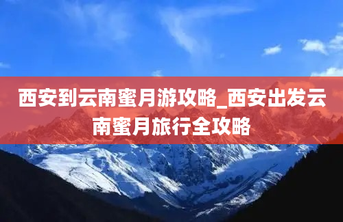 西安到云南蜜月游攻略_西安出发云南蜜月旅行全攻略