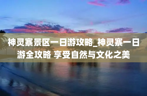 神灵寨景区一日游攻略_神灵寨一日游全攻略 享受自然与文化之美