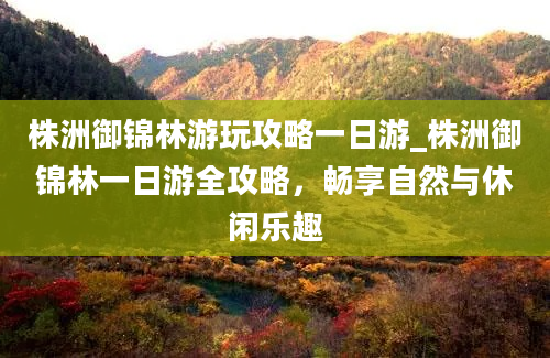 株洲御锦林游玩攻略一日游_株洲御锦林一日游全攻略，畅享自然与休闲乐趣