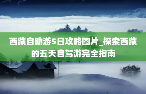 西藏自助游5日攻略图片_探索西藏的五天自驾游完全指南