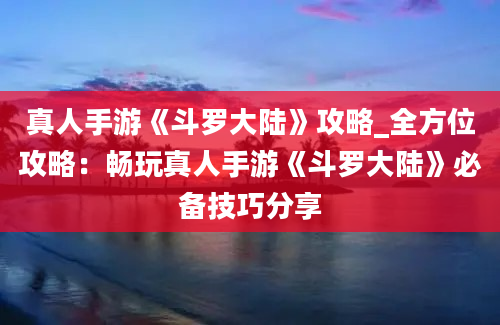 真人手游《斗罗大陆》攻略_全方位攻略：畅玩真人手游《斗罗大陆》必备技巧分享