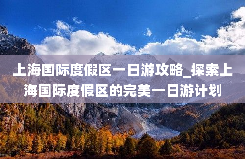 上海国际度假区一日游攻略_探索上海国际度假区的完美一日游计划