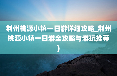 荆州桃源小镇一日游详细攻略_荆州桃源小镇一日游全攻略与游玩推荐)