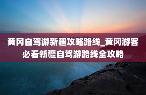 黄冈自驾游新疆攻略路线_黄冈游客必看新疆自驾游路线全攻略