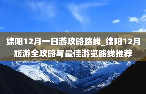 绵阳12月一日游攻略路线_绵阳12月旅游全攻略与最佳游览路线推荐