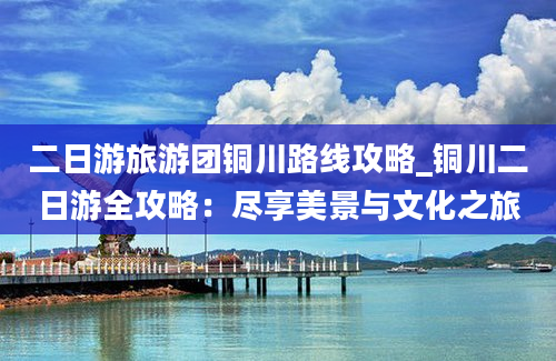 二日游旅游团铜川路线攻略_铜川二日游全攻略：尽享美景与文化之旅