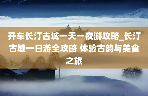 开车长汀古城一天一夜游攻略_长汀古城一日游全攻略 体验古韵与美食之旅