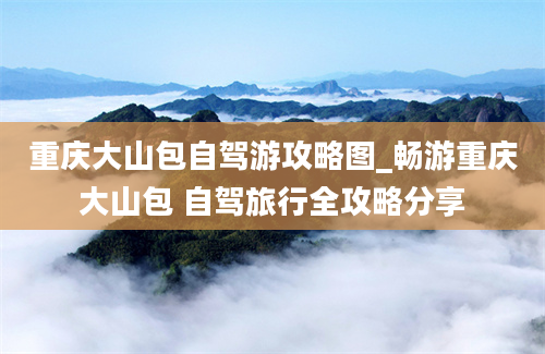 重庆大山包自驾游攻略图_畅游重庆大山包 自驾旅行全攻略分享