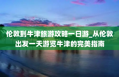 伦敦到牛津旅游攻略一日游_从伦敦出发一天游览牛津的完美指南