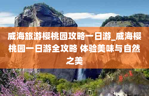 威海旅游樱桃园攻略一日游_威海樱桃园一日游全攻略 体验美味与自然之美