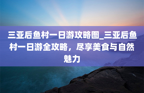 三亚后鱼村一日游攻略图_三亚后鱼村一日游全攻略，尽享美食与自然魅力