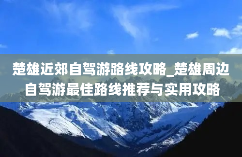 楚雄近郊自驾游路线攻略_楚雄周边自驾游最佳路线推荐与实用攻略