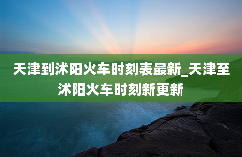 天津到沭阳火车时刻表最新_天津至沭阳火车时刻新更新