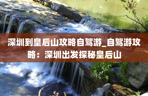 深圳到皇后山攻略自驾游_自驾游攻略：深圳出发探秘皇后山