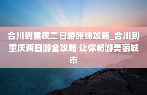 合川到重庆二日游路线攻略_合川到重庆两日游全攻略 让你畅游美丽城市