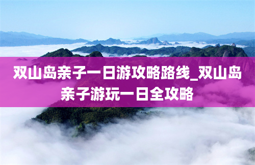 双山岛亲子一日游攻略路线_双山岛亲子游玩一日全攻略