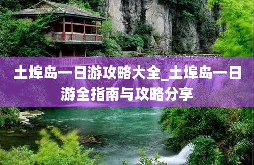 土埠岛一日游攻略大全_土埠岛一日游全指南与攻略分享