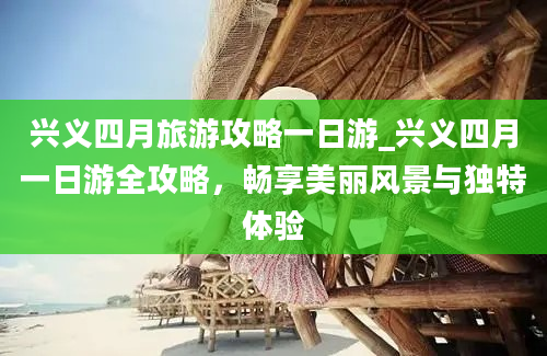 兴义四月旅游攻略一日游_兴义四月一日游全攻略，畅享美丽风景与独特体验