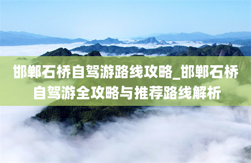 邯郸石桥自驾游路线攻略_邯郸石桥自驾游全攻略与推荐路线解析