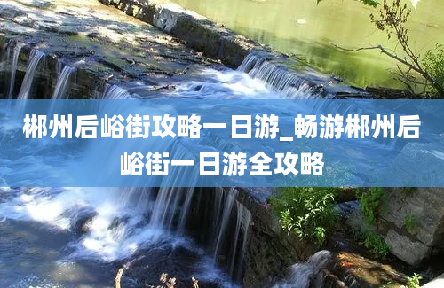 郴州后峪街攻略一日游_畅游郴州后峪街一日游全攻略