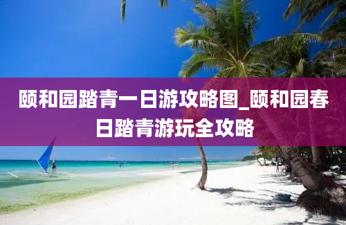 颐和园踏青一日游攻略图_颐和园春日踏青游玩全攻略