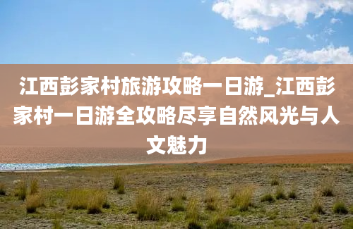 江西彭家村旅游攻略一日游_江西彭家村一日游全攻略尽享自然风光与人文魅力