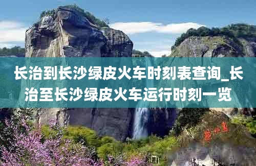 长治到长沙绿皮火车时刻表查询_长治至长沙绿皮火车运行时刻一览