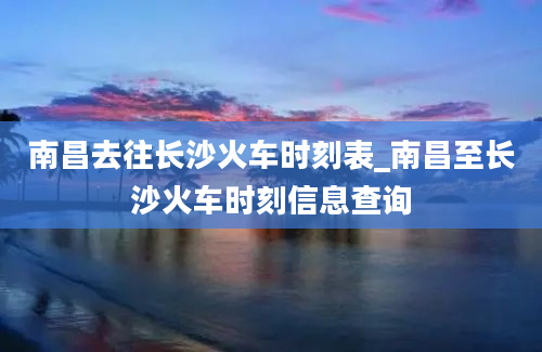 南昌去往长沙火车时刻表_南昌至长沙火车时刻信息查询