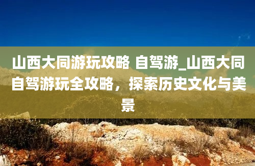 山西大同游玩攻略 自驾游_山西大同自驾游玩全攻略，探索历史文化与美景