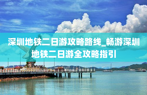 深圳地铁二日游攻略路线_畅游深圳地铁二日游全攻略指引