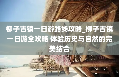 柳子古镇一日游路线攻略_柳子古镇一日游全攻略 体验历史与自然的完美结合