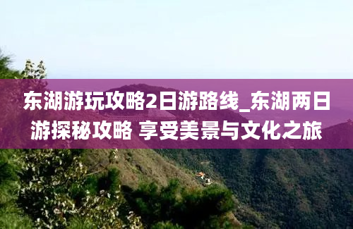 东湖游玩攻略2日游路线_东湖两日游探秘攻略 享受美景与文化之旅