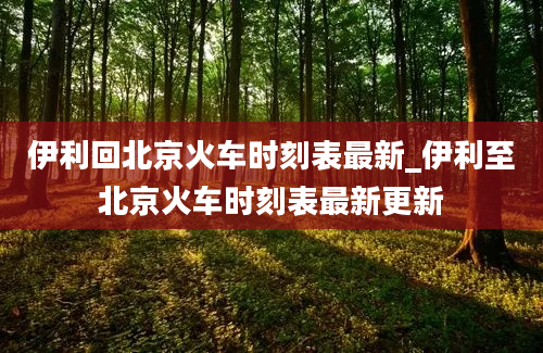 伊利回北京火车时刻表最新_伊利至北京火车时刻表最新更新