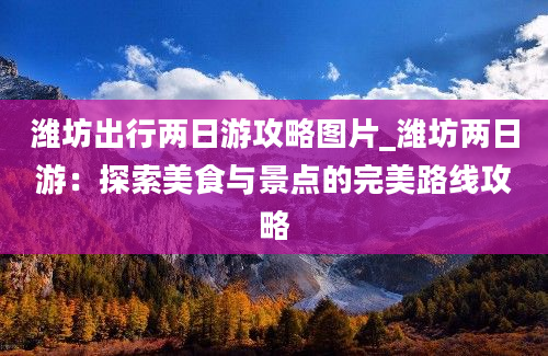 潍坊出行两日游攻略图片_潍坊两日游：探索美食与景点的完美路线攻略