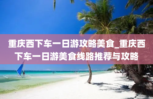 重庆西下车一日游攻略美食_重庆西下车一日游美食线路推荐与攻略