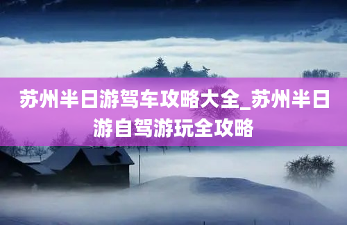 苏州半日游驾车攻略大全_苏州半日游自驾游玩全攻略