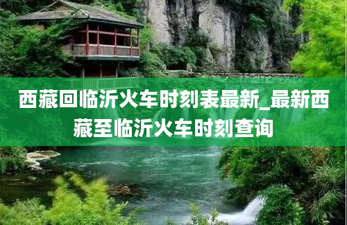 西藏回临沂火车时刻表最新_最新西藏至临沂火车时刻查询