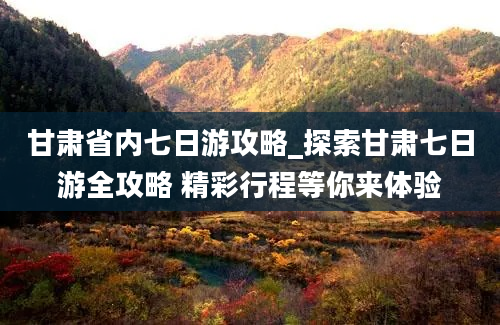 甘肃省内七日游攻略_探索甘肃七日游全攻略 精彩行程等你来体验