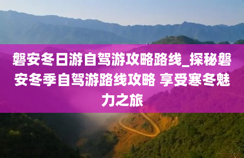 磐安冬日游自驾游攻略路线_探秘磐安冬季自驾游路线攻略 享受寒冬魅力之旅