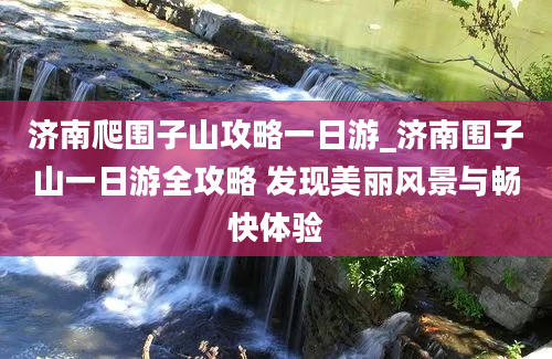 济南爬围子山攻略一日游_济南围子山一日游全攻略 发现美丽风景与畅快体验