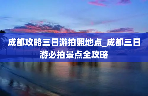 成都攻略三日游拍照地点_成都三日游必拍景点全攻略